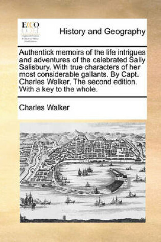 Cover of Authentick memoirs of the life intrigues and adventures of the celebrated Sally Salisbury. With true characters of her most considerable gallants. By Capt. Charles Walker. The second edition. With a key to the whole.