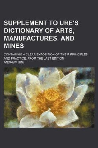 Cover of Supplement to Ure's Dictionary of Arts, Manufactures, and Mines; Containing a Clear Exposition of Their Principles and Practice, from the Last Edition