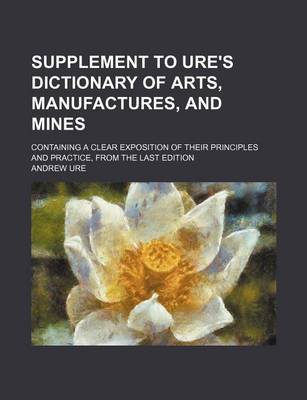 Book cover for Supplement to Ure's Dictionary of Arts, Manufactures, and Mines; Containing a Clear Exposition of Their Principles and Practice, from the Last Edition