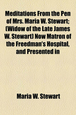 Cover of Meditations from the Pen of Mrs. Maria W. Stewart; (Widow of the Late James W. Stewart) Now Matron of the Freedman's Hospital, and Presented in 1832 to the First African Baptist Church and Society of Boston, Mass