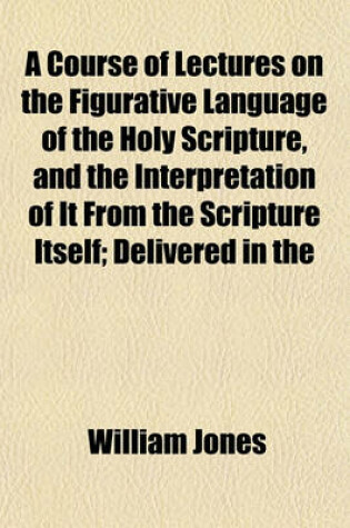 Cover of A Course of Lectures on the Figurative Language of the Holy Scripture, and the Interpretation of It from the Scripture Itself; Delivered in the