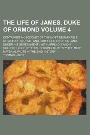 Cover of The Life of James, Duke of Ormond Volume 4; Containing an Account of the Most Remarkable Affairs of His Time, and Particularly of Ireland Under His Government with Appendix and a Collection of Letters, Serving to Verify the Most Material Facts in the Sai