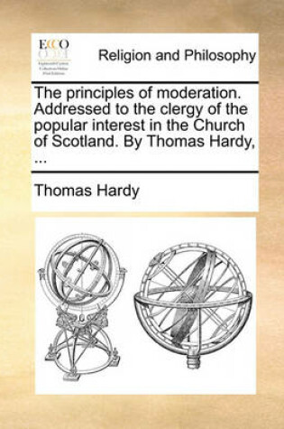 Cover of The Principles of Moderation. Addressed to the Clergy of the Popular Interest in the Church of Scotland. by Thomas Hardy, ...