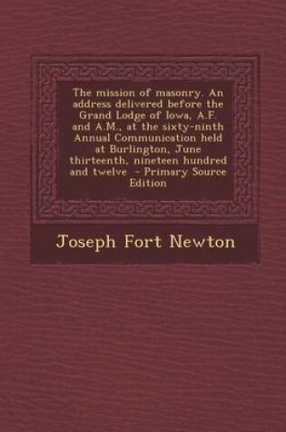 Cover of The Mission of Masonry. an Address Delivered Before the Grand Lodge of Iowa, A.F. and A.M., at the Sixty-Ninth Annual Communication Held at Burlington, June Thirteenth, Nineteen Hundred and Twelve - Primary Source Edition