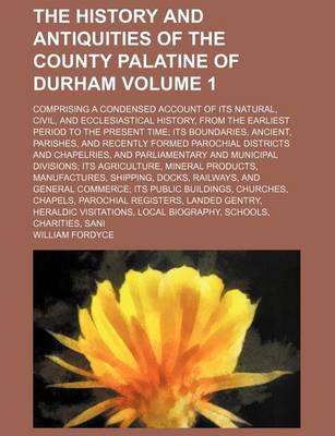 Book cover for The History and Antiquities of the County Palatine of Durham; Comprising a Condensed Account of Its Natural, Civil, and Ecclesiastical History, from the Earliest Period to the Present Time Its Boundaries, Ancient, Parishes, and Volume 1