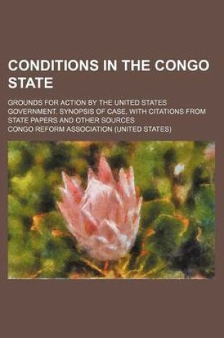 Cover of Conditions in the Congo State; Grounds for Action by the United States Government. Synopsis of Case, with Citations from State Papers and Other Sources