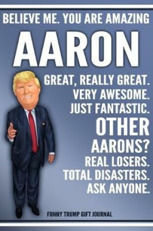 Cover of Funny Trump Journal - Believe Me. You Are Amazing Aaron Great, Really Great. Very Awesome. Just Fantastic. Other Aarons? Real Losers. Total Disasters. Ask Anyone. Funny Trump Gift Journal