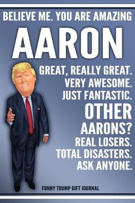 Book cover for Funny Trump Journal - Believe Me. You Are Amazing Aaron Great, Really Great. Very Awesome. Just Fantastic. Other Aarons? Real Losers. Total Disasters. Ask Anyone. Funny Trump Gift Journal