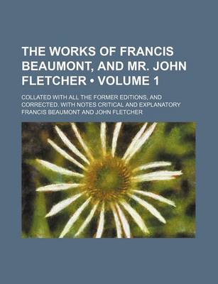 Book cover for The Works of Francis Beaumont, and Mr. John Fletcher (Volume 1); Collated with All the Former Editions, and Corrected. with Notes Critical and Explanatory