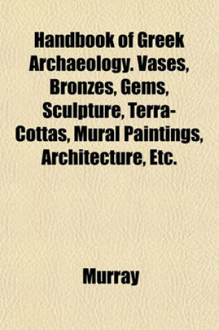 Cover of Handbook of Greek Archaeology. Vases, Bronzes, Gems, Sculpture, Terra-Cottas, Mural Paintings, Architecture, Etc.