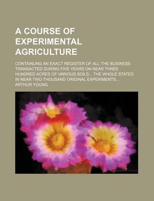 Book cover for A Course of Experimental Agriculture; Containung an Exact Register of All the Business Transacted During Five Years on Near Three Hundred Acres of Various Soils... the Whole Stated in Near Two Thousand Original Experiments...