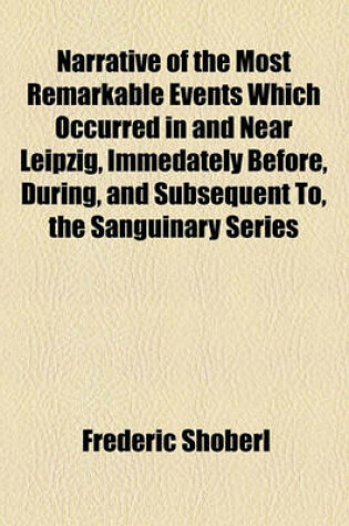 Cover of Narrative of the Most Remarkable Events Which Occurred in and Near Leipzig, Immedately Before, During, and Subsequent To, the Sanguinary Series of Engagements Between the Allied Armies and the French, from the 14th to the 19th October, 1813; Illustrated wi