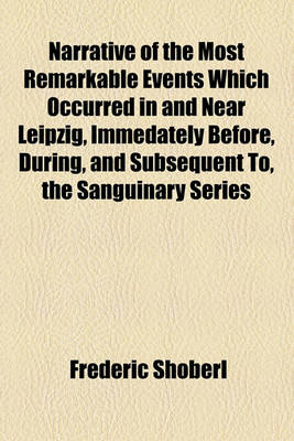 Book cover for Narrative of the Most Remarkable Events Which Occurred in and Near Leipzig, Immedately Before, During, and Subsequent To, the Sanguinary Series of Engagements Between the Allied Armies and the French, from the 14th to the 19th October, 1813; Illustrated wi