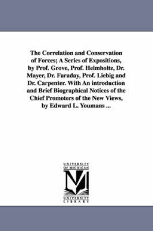 Cover of The Correlation and Conservation of Forces; A Series of Expositions, by Prof. Grove, Prof. Helmholtz, Dr. Mayer, Dr. Faraday, Prof. Liebig and Dr. Carpenter. With An introduction and Brief Biographical Notices of the Chief Promoters of the New Views, by Edward