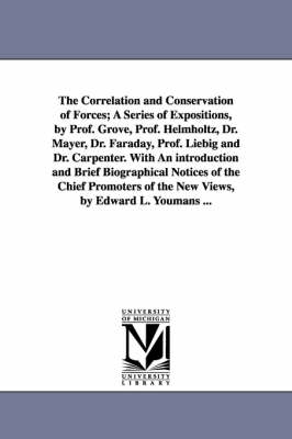 Book cover for The Correlation and Conservation of Forces; A Series of Expositions, by Prof. Grove, Prof. Helmholtz, Dr. Mayer, Dr. Faraday, Prof. Liebig and Dr. Carpenter. With An introduction and Brief Biographical Notices of the Chief Promoters of the New Views, by Edward