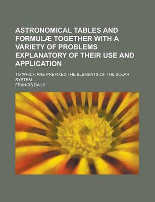 Book cover for Astronomical Tables and Formulae Together with a Variety of Problems Explanatory of Their Use and Application; To Which Are Prefixed the Elements of the Solar System ...