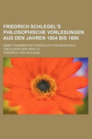 Cover of Friedrich Schlegel's Philosophische Vorlesungen Aus Den Jahren 1804 Bis 1806 (1); Nebst Fragmenten Vorzuglich Philosophisch-Theologischen Inhalts