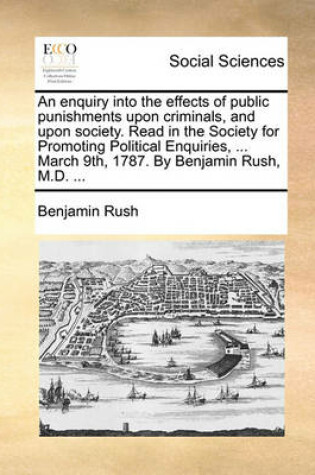 Cover of An Enquiry Into the Effects of Public Punishments Upon Criminals, and Upon Society. Read in the Society for Promoting Political Enquiries, ... March 9th, 1787. by Benjamin Rush, M.D. ...