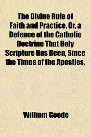 Cover of The Divine Rule of Faith and Practice, Or, a Defence of the Catholic Doctrine That Holy Scripture Has Been Since the Times of the Apostles