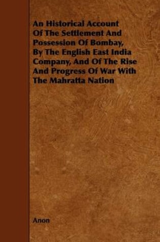 Cover of An Historical Account Of The Settlement And Possession Of Bombay, By The English East India Company, And Of The Rise And Progress Of War With The Mahratta Nation