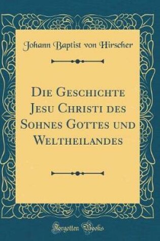 Cover of Die Geschichte Jesu Christi Des Sohnes Gottes Und Weltheilandes (Classic Reprint)