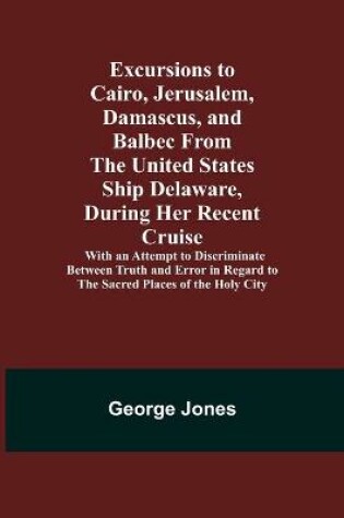 Cover of Excursions to Cairo, Jerusalem, Damascus, and Balbec From the United States Ship Delaware, During Her Recent Cruise; With an Attempt to Discriminate Between Truth and Error in Regard to the Sacred Places of the Holy City