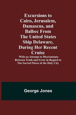 Book cover for Excursions to Cairo, Jerusalem, Damascus, and Balbec From the United States Ship Delaware, During Her Recent Cruise; With an Attempt to Discriminate Between Truth and Error in Regard to the Sacred Places of the Holy City