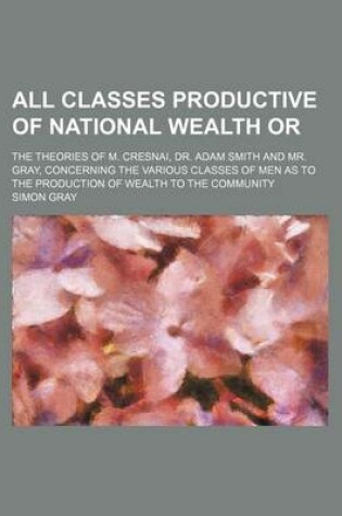 Cover of All Classes Productive of National Wealth Or; The Theories of M. Cresnai, Dr. Adam Smith and Mr. Gray, Concerning the Various Classes of Men as to the Production of Wealth to the Community