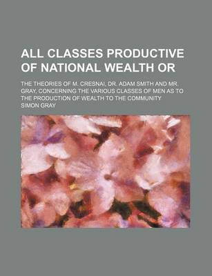 Book cover for All Classes Productive of National Wealth Or; The Theories of M. Cresnai, Dr. Adam Smith and Mr. Gray, Concerning the Various Classes of Men as to the Production of Wealth to the Community