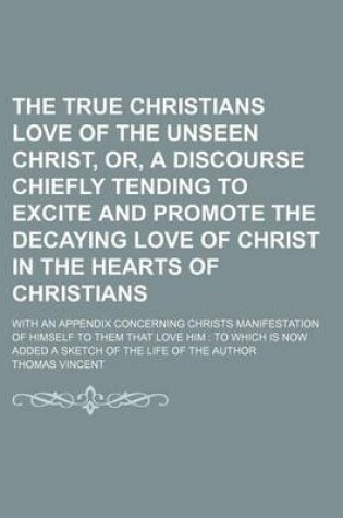 Cover of The True Christians Love of the Unseen Christ, Or, a Discourse Chiefly Tending to Excite and Promote the Decaying Love of Christ in the Hearts of Christians; With an Appendix Concerning Christs Manifestation of Himself to Them That Love Him to Which Is Now Add