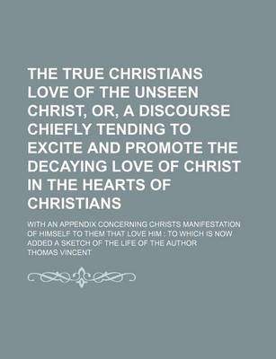 Book cover for The True Christians Love of the Unseen Christ, Or, a Discourse Chiefly Tending to Excite and Promote the Decaying Love of Christ in the Hearts of Christians; With an Appendix Concerning Christs Manifestation of Himself to Them That Love Him to Which Is Now Add