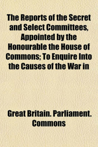 Cover of The Reports of the Secret and Select Committees, Appointed by the Honourable the House of Commons; To Enquire Into the Causes of the War in