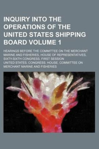 Cover of Inquiry Into the Operations of the United States Shipping Board Volume 1; Hearings Before the Committee on the Merchant Marine and Fisheries, House of Representatives, Sixty-Sixth Congress, First Session