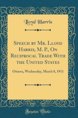 Cover of Speech by Mr. Lloyd Harris, M. P., On Reciprocal Trade With the United States: Ottawa, Wednesday, March 8, 1911 (Classic Reprint)