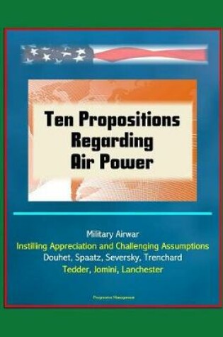 Cover of Ten Propositions Regarding Air Power - Military Airwar, Instilling Appreciation and Challenging Assumptions, Douhet, Spaatz, Seversky, Trenchard, Tedder, Jomini, Lanchester