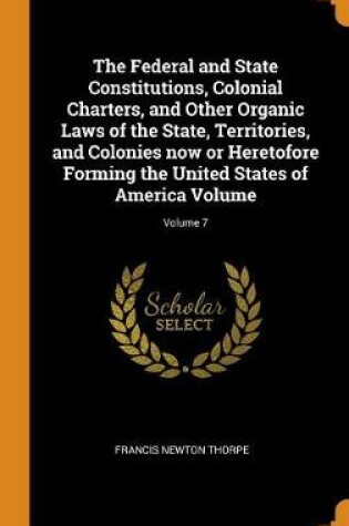 Cover of The Federal and State Constitutions, Colonial Charters, and Other Organic Laws of the State, Territories, and Colonies Now or Heretofore Forming the United States of America Volume; Volume 7