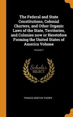 Book cover for The Federal and State Constitutions, Colonial Charters, and Other Organic Laws of the State, Territories, and Colonies Now or Heretofore Forming the United States of America Volume; Volume 7