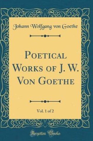 Cover of Poetical Works of J. W. Von Goethe, Vol. 1 of 2 (Classic Reprint)