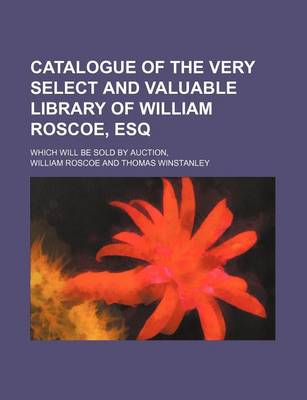 Book cover for Catalogue of the Very Select and Valuable Library of William Roscoe, Esq; Which Will Be Sold by Auction,