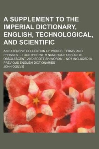 Cover of A Supplement to the Imperial Dictionary, English, Technological, and Scientific; An Extensive Collection of Words, Terms, and Phrases ... Together with Numerous Obsolete, Obsolescent, and Scottish Words ... Not Included in Previous English Dictionaries