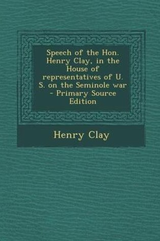 Cover of Speech of the Hon. Henry Clay, in the House of Representatives of U. S. on the Seminole War - Primary Source Edition