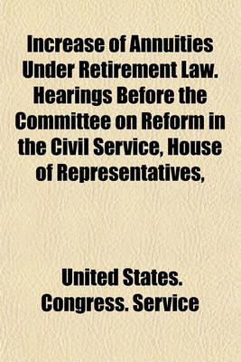 Book cover for Increase of Annuities Under Retirement Law. Hearings Before the Committee on Reform in the Civil Service, House of Representatives,