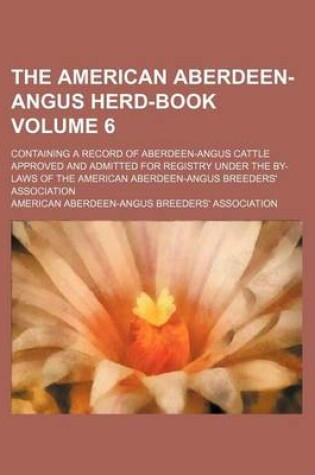 Cover of The American Aberdeen-Angus Herd-Book Volume 6; Containing a Record of Aberdeen-Angus Cattle Approved and Admitted for Registry Under the By-Laws of the American Aberdeen-Angus Breeders' Association