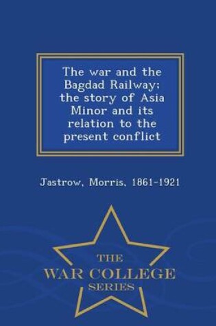 Cover of The War and the Bagdad Railway; The Story of Asia Minor and Its Relation to the Present Conflict - War College Series