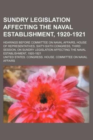 Cover of Sundry Legislation Affecting the Naval Establishment, 1920-1921; Hearings Before Committee on Naval Affairs, House of Representatives, Sixty-Sixth Congress, Third Session, on Sundry Legislation Affecting the Naval Establishment, 1920-1921