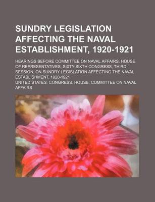 Book cover for Sundry Legislation Affecting the Naval Establishment, 1920-1921; Hearings Before Committee on Naval Affairs, House of Representatives, Sixty-Sixth Congress, Third Session, on Sundry Legislation Affecting the Naval Establishment, 1920-1921