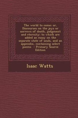 Cover of The World to Come; Or, Discourses on the Joys or Sorrows of Death, Judgment and Eternity; To Which Are Added an Essay on the Separate State of Souls, and an Appendix, Containing Select Poems - Primary Source Edition