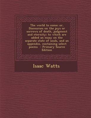 Book cover for The World to Come; Or, Discourses on the Joys or Sorrows of Death, Judgment and Eternity; To Which Are Added an Essay on the Separate State of Souls, and an Appendix, Containing Select Poems - Primary Source Edition