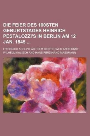 Cover of Die Feier Des 100sten Geburtstages Heinrich Pestalozzi's in Berlin Am 12 Jan. 1845