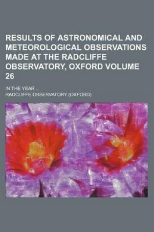 Cover of Results of Astronomical and Meteorological Observations Made at the Radcliffe Observatory, Oxford Volume 26; In the Year ..